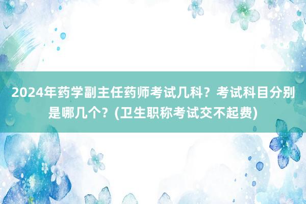 2024年药学副主任药师考试几科？考试科目分别是哪几个？(卫生职称考试交不起费)