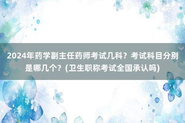 2024年药学副主任药师考试几科？考试科目分别是哪几个？(卫生职称考试全国承认吗)