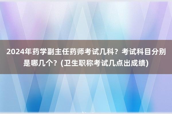 2024年药学副主任药师考试几科？考试科目分别是哪几个？(卫生职称考试几点出成绩)
