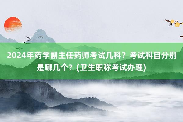 2024年药学副主任药师考试几科？考试科目分别是哪几个？(卫生职称考试办理)