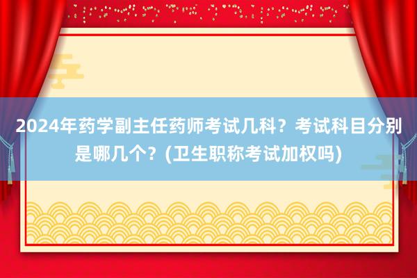 2024年药学副主任药师考试几科？考试科目分别是哪几个？(卫生职称考试加权吗)