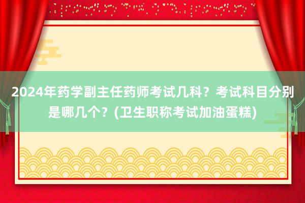2024年药学副主任药师考试几科？考试科目分别是哪几个？(卫生职称考试加油蛋糕)