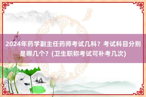2024年药学副主任药师考试几科？考试科目分别是哪几个？(卫生职称考试可补考几次)