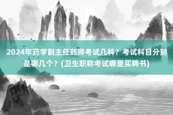 2024年药学副主任药师考试几科？考试科目分别是哪几个？(卫生职称考试哪里买聘书)