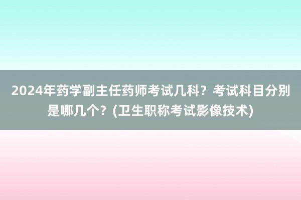 2024年药学副主任药师考试几科？考试科目分别是哪几个？(卫生职称考试影像技术)