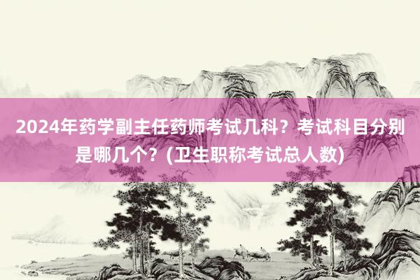 2024年药学副主任药师考试几科？考试科目分别是哪几个？(卫生职称考试总人数)