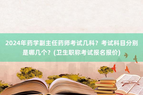 2024年药学副主任药师考试几科？考试科目分别是哪几个？(卫生职称考试报名报价)