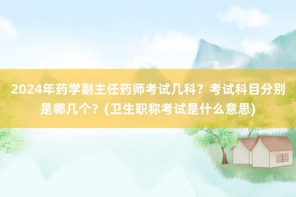 2024年药学副主任药师考试几科？考试科目分别是哪几个？(卫生职称考试是什么意思)