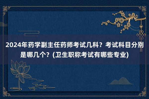 2024年药学副主任药师考试几科？考试科目分别是哪几个？(卫生职称考试有哪些专业)
