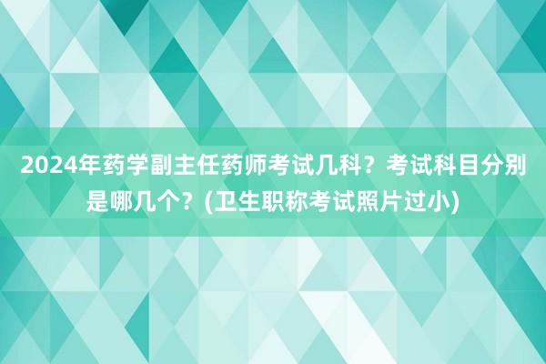 2024年药学副主任药师考试几科？考试科目分别是哪几个？(卫生职称考试照片过小)
