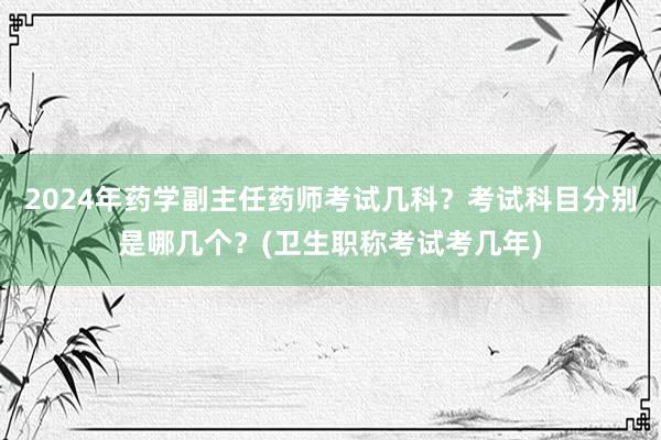 2024年药学副主任药师考试几科？考试科目分别是哪几个？(卫生职称考试考几年)