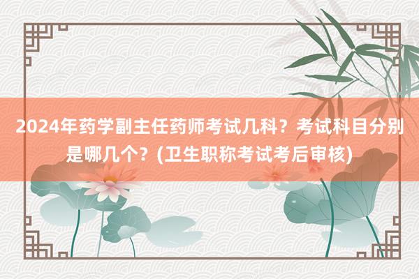 2024年药学副主任药师考试几科？考试科目分别是哪几个？(卫生职称考试考后审核)