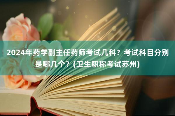 2024年药学副主任药师考试几科？考试科目分别是哪几个？(卫生职称考试苏州)