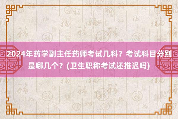 2024年药学副主任药师考试几科？考试科目分别是哪几个？(卫生职称考试还推迟吗)