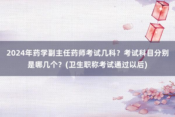 2024年药学副主任药师考试几科？考试科目分别是哪几个？(卫生职称考试通过以后)