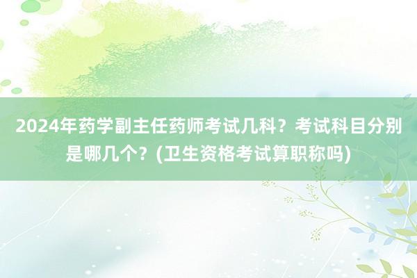 2024年药学副主任药师考试几科？考试科目分别是哪几个？(卫生资格考试算职称吗)