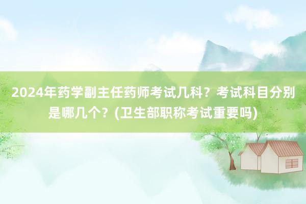 2024年药学副主任药师考试几科？考试科目分别是哪几个？(卫生部职称考试重要吗)