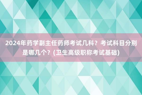 2024年药学副主任药师考试几科？考试科目分别是哪几个？(卫生高级职称考试基础)