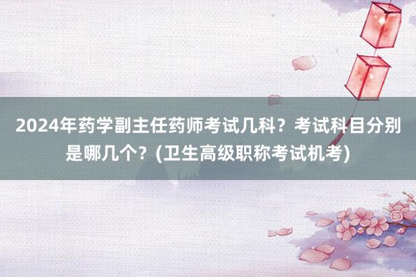 2024年药学副主任药师考试几科？考试科目分别是哪几个？(卫生高级职称考试机考)