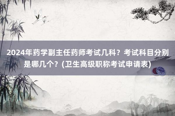 2024年药学副主任药师考试几科？考试科目分别是哪几个？(卫生高级职称考试申请表)