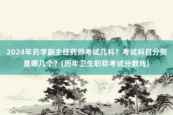 2024年药学副主任药师考试几科？考试科目分别是哪几个？(历年卫生职称考试分数线)