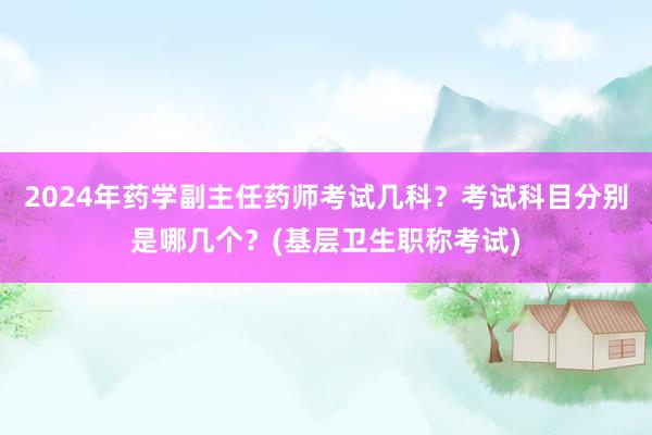 2024年药学副主任药师考试几科？考试科目分别是哪几个？(基层卫生职称考试)