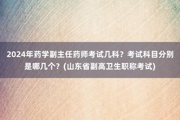 2024年药学副主任药师考试几科？考试科目分别是哪几个？(山东省副高卫生职称考试)