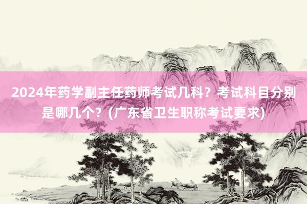 2024年药学副主任药师考试几科？考试科目分别是哪几个？(广东省卫生职称考试要求)