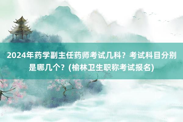 2024年药学副主任药师考试几科？考试科目分别是哪几个？(榆林卫生职称考试报名)
