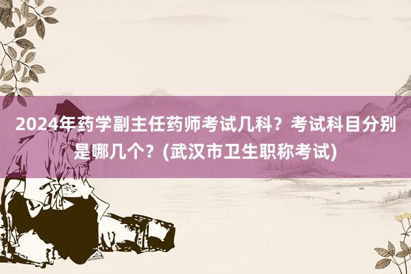 2024年药学副主任药师考试几科？考试科目分别是哪几个？(武汉市卫生职称考试)