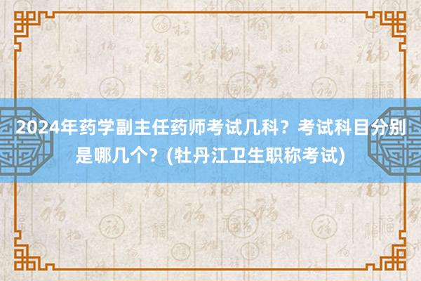 2024年药学副主任药师考试几科？考试科目分别是哪几个？(牡丹江卫生职称考试)