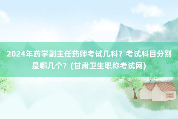 2024年药学副主任药师考试几科？考试科目分别是哪几个？(甘肃卫生职称考试网)