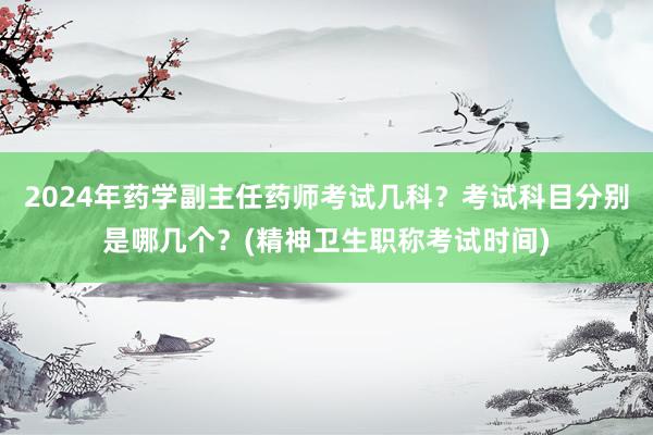 2024年药学副主任药师考试几科？考试科目分别是哪几个？(精神卫生职称考试时间)