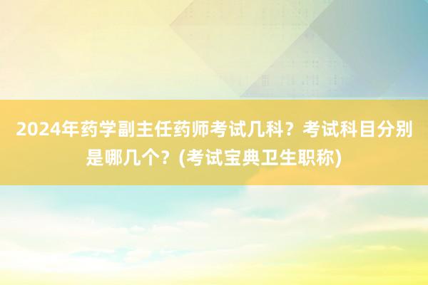 2024年药学副主任药师考试几科？考试科目分别是哪几个？(考试宝典卫生职称)