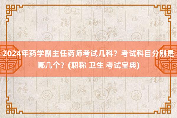 2024年药学副主任药师考试几科？考试科目分别是哪几个？(职称 卫生 考试宝典)