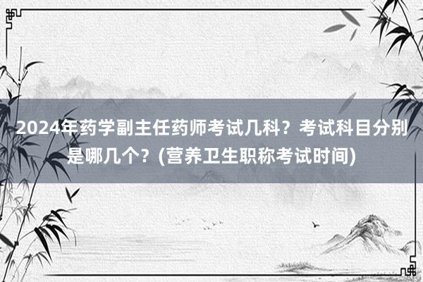 2024年药学副主任药师考试几科？考试科目分别是哪几个？(营养卫生职称考试时间)