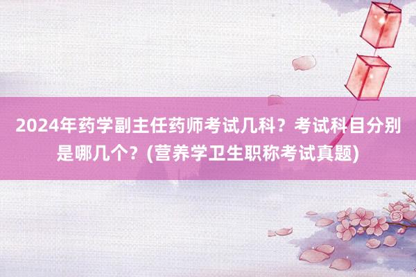 2024年药学副主任药师考试几科？考试科目分别是哪几个？(营养学卫生职称考试真题)