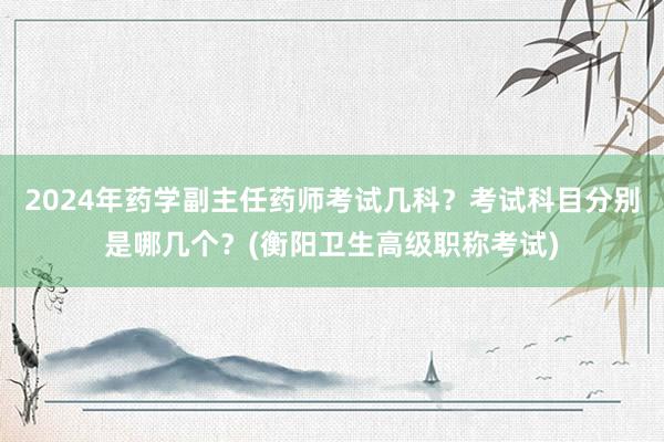 2024年药学副主任药师考试几科？考试科目分别是哪几个？(衡阳卫生高级职称考试)