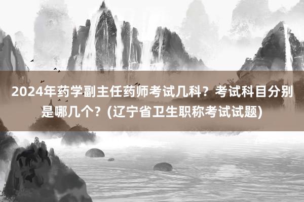 2024年药学副主任药师考试几科？考试科目分别是哪几个？(辽宁省卫生职称考试试题)