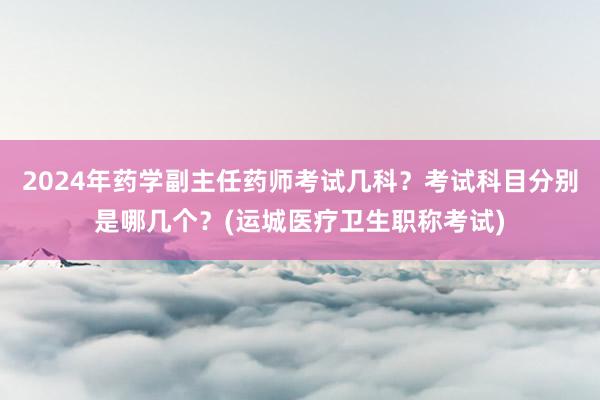 2024年药学副主任药师考试几科？考试科目分别是哪几个？(运城医疗卫生职称考试)