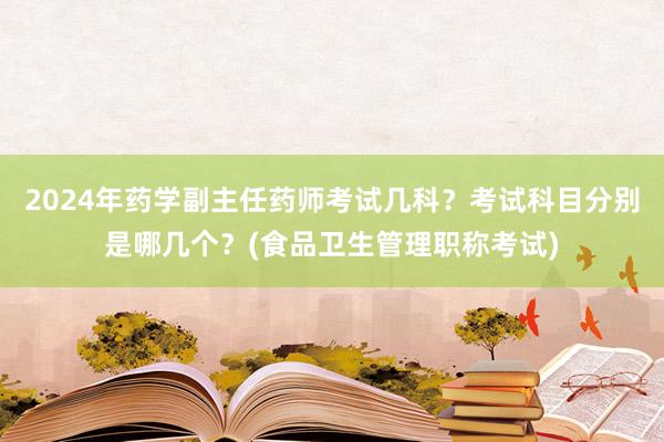 2024年药学副主任药师考试几科？考试科目分别是哪几个？(食品卫生管理职称考试)