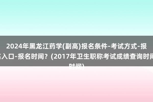 2024年黑龙江药学(副高)报名条件-考试方式-报名入口-报名时间？(2017年卫生职称考试成绩查询时间)