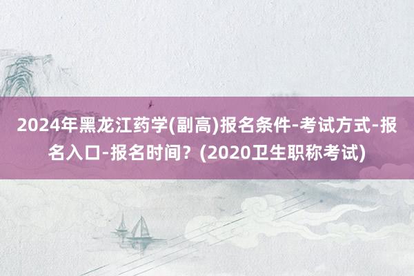 2024年黑龙江药学(副高)报名条件-考试方式-报名入口-报名时间？(2020卫生职称考试)