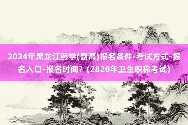 2024年黑龙江药学(副高)报名条件-考试方式-报名入口-报名时间？(2820年卫生职称考试)