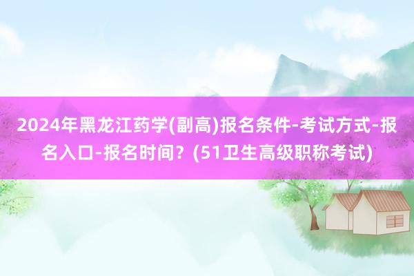 2024年黑龙江药学(副高)报名条件-考试方式-报名入口-报名时间？(51卫生高级职称考试)