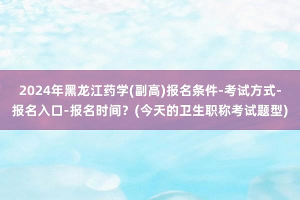 2024年黑龙江药学(副高)报名条件-考试方式-报名入口-报名时间？(今天的卫生职称考试题型)