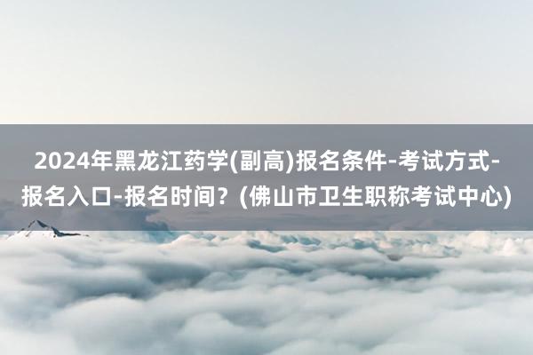 2024年黑龙江药学(副高)报名条件-考试方式-报名入口-报名时间？(佛山市卫生职称考试中心)