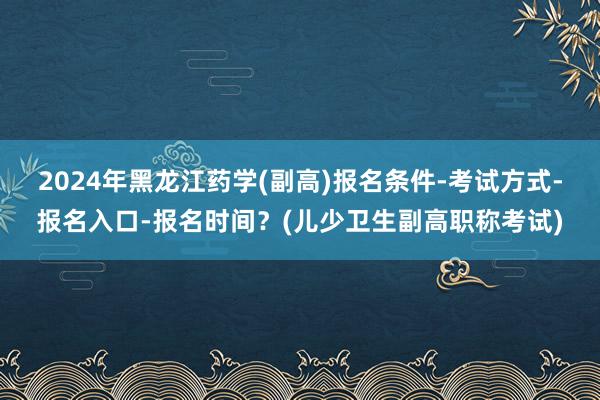 2024年黑龙江药学(副高)报名条件-考试方式-报名入口-报名时间？(儿少卫生副高职称考试)