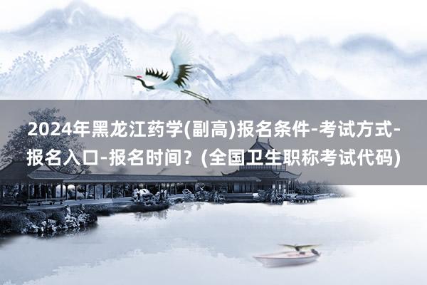 2024年黑龙江药学(副高)报名条件-考试方式-报名入口-报名时间？(全国卫生职称考试代码)