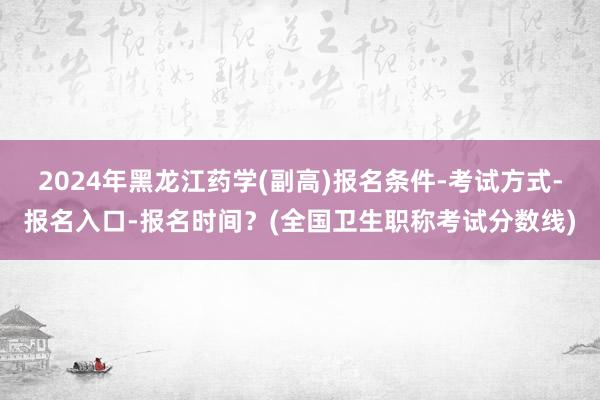 2024年黑龙江药学(副高)报名条件-考试方式-报名入口-报名时间？(全国卫生职称考试分数线)